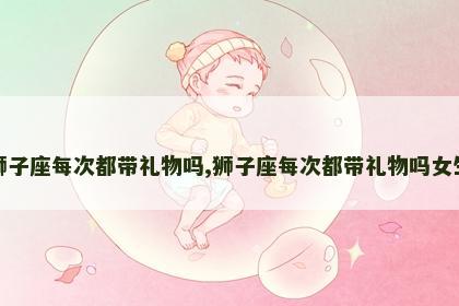 狮子座每次都带礼物吗,狮子座每次都带礼物吗女生