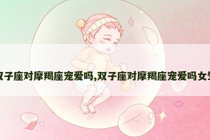 双子座对摩羯座宠爱吗,双子座对摩羯座宠爱吗女生