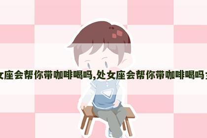 处女座会帮你带咖啡喝吗,处女座会帮你带咖啡喝吗女生