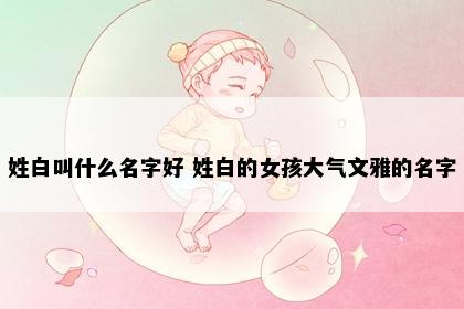 姓白叫什么名字好 姓白的女孩大气文雅的名字