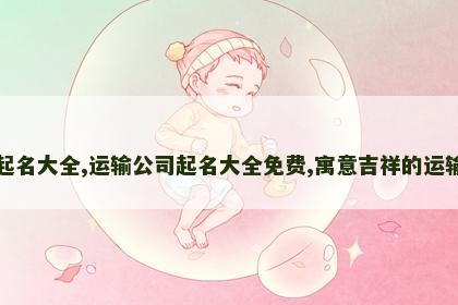 运输公司起名大全,运输公司起名大全免费,寓意吉祥的运输公司名字