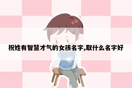 祝姓有智慧才气的女孩名字,取什么名字好